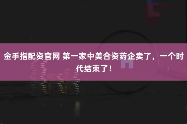 金手指配资官网 第一家中美合资药企卖了，一个时代结束了！