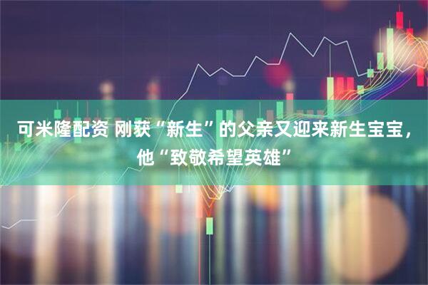 可米隆配资 刚获“新生”的父亲又迎来新生宝宝,他“致敬希望英雄”