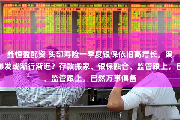 鑫恒盈配资 头部寿险一季度银保依旧高增长，渠道分红险大爆发或渐行渐近？存款搬家、银保融合、监管跟上，已然万事俱备